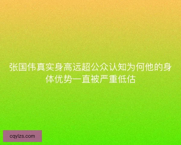 张国伟真实身高远超公众认知为何他的身体优势一直被严重低估