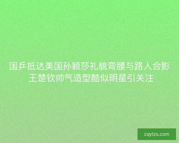国乒抵达美国孙颖莎礼貌弯腰与路人合影 王楚钦帅气造型酷似明星引关注