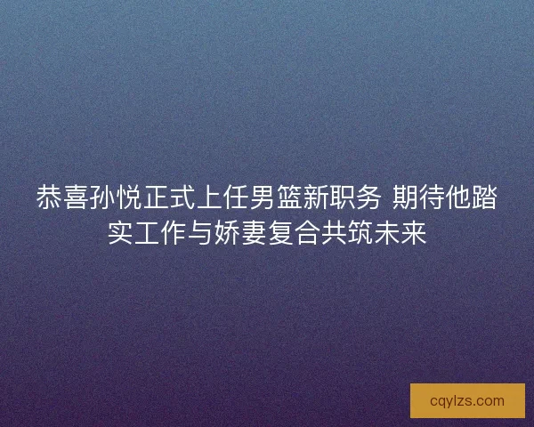 恭喜孙悦正式上任男篮新职务 期待他踏实工作与娇妻复合共筑未来